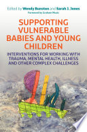 Supporting vulnerable babies and young children : interventions for working with trauma, mental health, illness and other complex challenges /
