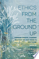 Ethics from the ground up : emerging debates, changing practices and new voices in healthcare /