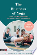 The business of yoga : a guide to starting, growing and marketing your yoga business /