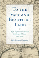 To the vast and beautiful land : Anglo migration into Spanish Louisiana and Texas, 1760s-1820s /