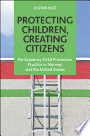 Protecting children, creating citizens : participatory child protection practice in Norway and the United States /