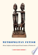 Metropolitan fetish : African sculpture and the imperial French invention of primitive art /